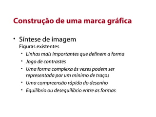 Construção de uma marca gráfica Síntese de imagem Figuras existentes Linhas mais importantes que definem a forma Jogo de contrastes Uma forma complexa às vezes podem ser representada por um mínimo de traços Uma compreensão rápida do desenho Equilíbrio ou desequilíbrio entre as formas 