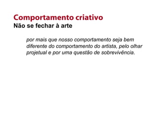 Comportamento criativo Não se fechar à arte por mais que nosso comportamento seja bem diferente do comportamento do artista, pelo olhar projetual e por uma questão de sobrevivência. 