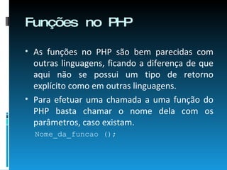 Funções no PHP As funções no PHP são bem parecidas com outras linguagens, ficando a diferença de que aqui não se possui um tipo de retorno explícito como em outras linguagens. Para efetuar uma chamada a uma função do PHP basta chamar o nome dela com os parâmetros, caso existam. Nome_da_funcao (); 