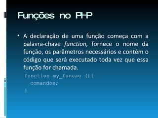 Funções no PHP A declaração de uma função começa com a palavra-chave  function,  fornece o nome da função, os parâmetros necessários e contém o código que será executado toda vez que essa função for chamada. function my_funcao (){ comandos; } 