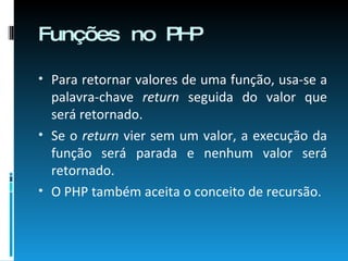 Funções no PHP Para retornar valores de uma função, usa-se a palavra-chave  return  seguida do valor que será retornado.  Se o  return  vier sem um valor, a execução da função será parada e nenhum valor será retornado. O PHP também aceita o conceito de recursão. 