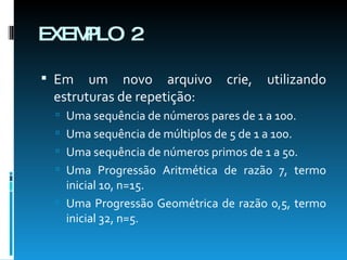 EXEMPLO 2 Em um novo arquivo crie, utilizando estruturas de repetição: Uma sequência de números pares de 1 a 100. Uma sequência de múltiplos de 5 de 1 a 100. Uma sequência de números primos de 1 a 50. Uma Progressão Aritmética de razão 7, termo inicial 10, n=15. Uma Progressão Geométrica de razão 0,5, termo inicial 32, n=5. 