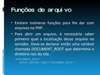Funções de arquivo Existem inúmeras funções para lhe dar com arquivos no PHP. Para abrir um arquivo, é necessário saber primeiro qual a localização desse arquivo no servidor. Deve-se declarar então uma variável chamada DOCUMENT_ROOT que determina o diretório raiz do site. $DOCUMENT_ROOT= $HTTP_SERVER_VARS['DOCUMENT_ROOT'] 