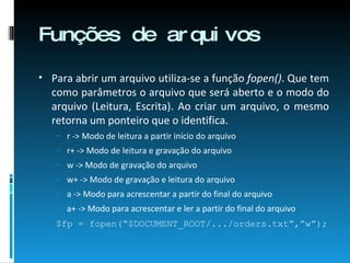 Funções de arquivos Para abrir um arquivo utiliza-se a função  fopen() . Que tem como parâmetros o arquivo que será aberto e o modo do arquivo (Leitura, Escrita). Ao criar um arquivo, o mesmo retorna um ponteiro que o identifica. r -> Modo de leitura a partir início do arquivo r+ -> Modo de leitura e gravação do arquivo w -> Modo de gravação do arquivo w+ -> Modo de gravação e leitura do arquivo a -> Modo para acrescentar a partir do final do arquivo a+ -> Modo para acrescentar e ler a partir do final do arquivo $fp = fopen(“$DOCUMENT_ROOT/.../orders.txt”,”w”); 
