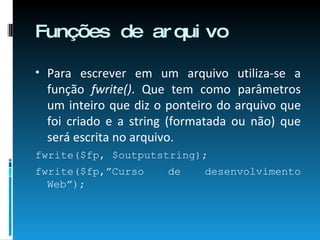 Funções de arquivo Para escrever em um arquivo utiliza-se a função  fwrite() . Que tem como parâmetros um inteiro que diz o ponteiro do arquivo que foi criado e a string (formatada ou não) que será escrita no arquivo. fwrite($fp, $outputstring); fwrite($fp,”Curso de desenvolvimento Web”); 