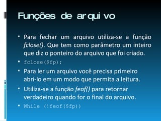 Funções de arquivo Para fechar um arquivo utiliza-se a função  fclose() . Que tem como parâmetro um inteiro que diz o ponteiro do arquivo que foi criado. fclose($fp); Para ler um arquivo você precisa primeiro abrí-lo em um modo que permita a leitura. Utiliza-se a função  feof()  para retornar verdadeiro quando for o final do arquivo. While (!feof($fp))‏ 