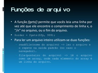 Funções de arquivo A função  fgets()  permite que vocês leia uma linha por vez até que ele encontre o comprimento de linha x, o “/n” no arquivo, ou o fim do arquivo. $order = fgets($fp, 999); Para ler um arquivo inteiro utilizam-se duas funções: readfile(nome do arquivo) -> ler o arquivo e o repete na saída padrão (no caso o navegador). file(ponteiro do arquivo) -> lê o arquivo como um array, onde cada elemento do array é um linha do arquivo. 