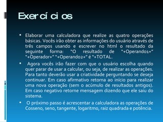 Exercícios Elaborar uma calculadora que realize as quatro operações básicas. Vocês irão obter as informações do usuário através de três campos usando e escrever no html o resultado da seguinte forma: “O resultado de “+Operando1+” “+Operador+” “+Operando2+” é “+TOTAL. Agora vocês irão fazer com que o usuário escolha quando quer parar de usar a calcular, ou seja, de realizar as operações. Para tanto deverão usar a criatividade perguntando se deseja continuar. Em caso afirmativo retorna ao início para realizar uma nova operação (sem o acúmulo de resultados antigos). Em caso negativo retorne mensagem dizendo que ele saiu do sistema. O próximo passo é acrescentar a calculadora as operações de Cosseno, seno, tangente, logaritmo, raiz quadrada e potência. 