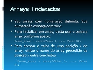 Arrays Indexados São arrays com numeração definida. Sua numeração começa com zero. Para inicializar um array, basta usar a palavra array conforme abaixo. $nome_array = array(Valor 1, ..., Valor N); Para acessar o valor de uma posição x do array, utilize o nome do array precedido da posição x entre conchetes.   $nome_array = array(Valor 1, ..., Valor N); 