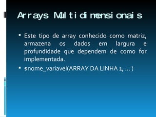 Arrays Multidimensionais Este tipo de array conhecido como matriz, armazena os dados em largura e profundidade que dependem de como for implementada. $nome_variavel(ARRAY DA LINHA 1, ... ) 