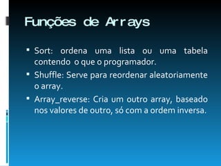 Funções de Arrays Sort: ordena uma lista ou uma tabela contendo  o que o programador. Shuffle: Serve para reordenar aleatoriamente o array. Array_reverse: Cria um outro array, baseado nos valores de outro, só com a ordem inversa. 