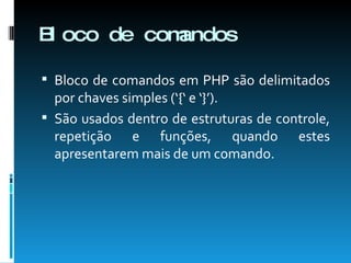 Bloco de comandos Bloco de comandos em PHP são delimitados por chaves simples (‘{‘ e ‘}’). São usados dentro de estruturas de controle, repetição e funções, quando estes apresentarem mais de um comando. 