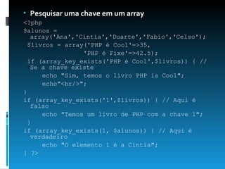Pesquisar uma chave em um array <?php  $alunos = array('Ana','Cintia','Duarte','Fabio','Celso');  $livros = array('PHP é Cool'=>35,  'PHP é Fixe'=>42.5);  if (array_key_exists('PHP é Cool',$livros)) { // Se a chave existe  echo "Sim, temos o livro PHP is Cool";  echo"<br/>";  }  if (array_key_exists('1',$livros)) { // Aqui é falso  echo "Temos um livro de PHP com a chave 1";  }  if (array_key_exists(1, $alunos)) { // Aqui é verdadeiro  echo "O elemento 1 é a Cintia";  } ?> 