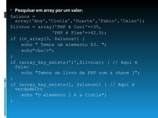 Pesquisar em array por um valor: $alunos = array('Ana','Cintia','Duarte','Fabio','Celso');  $livros = array('PHP é Cool'=>35,  'PHP é Fixe'=>42.5);  if (in_array(3, $alunos)) {  echo " Temos um elemento $3. ";  echo"<br/>";  }  if (array_key_exists('1',$livros)) { // Aqui é falso  echo "Temos um livro de PHP com a chave 1";  }  if (array_key_exists(1, $alunos)) { // Aqui é verdadeiro  echo "O elemento 1 é a Cintia";  } 