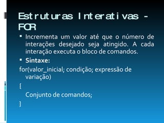 Estruturas Interativas - FOR Incrementa um valor até que o número de interações desejado seja atingido. A cada interação executa o bloco de comandos. Sintaxe: for(valor_inicial; condição; expressão de variação) {  Conjunto de comandos;  }  