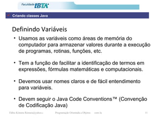 Definindo Variáveis Usamos as variáveis como áreas de memória do computador para armazenar valores durante a execução de programas, rotinas, funções, etc. Tem a função de facilitar a identificação de termos em expressões, fórmulas matemáticas e computacionais. Devemos usar nomes claros e de fácil entendimento para variáveis. Devem seguir o Java Code Conventions™ (Convenção de Codificação Java) Criando classes Java 