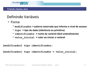 Definindo Variáveis Forma modificador   = palavra reservada que informa o nivel de acesso tipo  = tipo do dado (referência ou primitivo) identificador  = nome da variável (fácil entendimento) valor_inicial  = valor ao iniciar a variável [modificador] tipo identificador = valor_inicial; [modificador] tipo identificador; Criando classes Java 