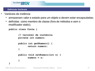 Variáveis de instância armazenam valor e estado para um objeto e devem estar encapsuladas; definidas  como membro de classe (fora de métodos e sem o modificador static); public class Conta { // variável de instância private int numero; public int getNumero() { return numero; } public void setNumero(int n) { numero = n; } } Definindo Variáveis 