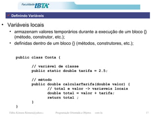 Variáveis locais armazenam valores temporários durante a execução de um bloco {} (método, construtor, etc.); definidas dentro de um bloco {} (métodos, construtores, etc.); public class Conta { // variável de classe public static double tarifa = 2.5; // método  public double calcularTarifa(double valor) { // total e valor -> variaveis locais double total = valor + tarifa; return total ; } } Definindo Variáveis 