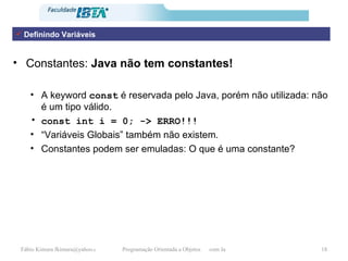 Constantes:  Java não tem constantes! A keyword  const  é reservada pelo Java, porém não utilizada: não é um tipo válido. const int i = 0; -> ERRO!!! “ Variáveis Globais” também não existem. Constantes podem ser emuladas: O que é uma constante? Definindo Variáveis 