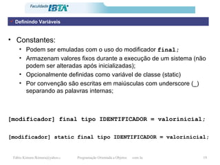 Constantes:  Podem ser emuladas com o uso do modificador  final; Armazenam valores fixos durante a execução de um sistema (não podem ser alteradas após inicializadas); Opcionalmente definidas como variável de classe (static) Por convenção são escritas em maiúsculas com underscore (_) separando as palavras internas; [modificador]  final  tipo IDENTIFICADOR = valorinicial; [modificador] static  final  tipo IDENTIFICADOR = valorinicial; Definindo Variáveis 