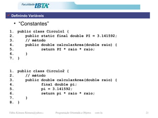 “ Constantes” public class Circulo1 { public static final double PI = 3.141592; // método  public double calcularArea(double raio) { return PI * raio * raio; } } Definindo Variáveis public class Circulo2 { // método  public double calcularArea(double raio) { final double pi; pi = 3.141592; return pi * raio * raio; } } 