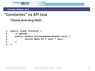 “ Constantes” na API Java Classe java.lang.Math Criando classes Java public class Circulo3 { // método  public double calcularArea(double raio) { return Math.PI * raio * raio; } } 