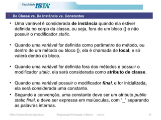 Uma variável é considerada  de instância  quando ela estiver definida no corpo da classe, ou seja, fora de um bloco {} e não possuir o modificador  static .  Quando uma variável for definida como parâmetro de método, ou dentro de um método ou bloco {}, ela é chamada de  local , e só valerá dentro do bloco. Quando uma variável for definida fora dos métodos e possuir o modificador  static , ela será considerada como  atributo de classe . Quando uma variável possuir o modificador  final , e for  inicializada,  ela será considerada uma constante. Segundo a convenção, uma constante deve ser um atributo  public static final , e deve ser expressa em maiúsculas, com “_” separando as palavras internas. De Classe vs. De Instância vs. Constantes 