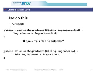 Uso do  this Atributos public void setLogradouro(String logradouroEnd) { logradouro = logradouroEnd; } public void setLogradouro(String logradouro) { this.logradouro = logradouro; }   O que é mais fácil de entender? Criando classes Java 