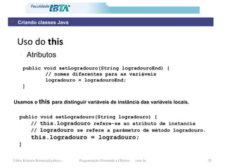 Uso do  this Atributos public void setLogradouro(String logradouroEnd) { // nomes diferentes para as variáveis logradouro = logradouroEnd; } public void setLogradouro(String logradouro) { //  this.logradouro  refere-se ao atributo de instancia  //  logradouro  se refere a parâmetro de método logradouro. this.logradouro = logradouro; }   Usamos o  this  para distinguir variáveis de instância das variáveis locais. Criando classes Java 