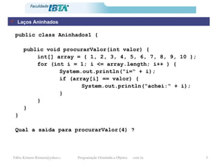 Laços Aninhados public class Aninhados1 { public void procurarValor(int valor) { int[] array = { 1, 2, 3, 4, 5, 6, 7, 8, 9, 10 }; for (int i = 1; i <= array.length; i++ ) { System.out.println(“i=“ + i); if (array[i] == valor) { System.out.println(“achei:“ + i); } } } } Qual a saída para procurarValor(4) ? 