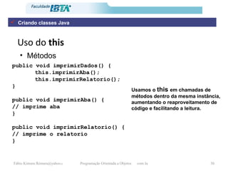 Uso do  this Métodos public void imprimirDados() { this.imprimirAba(); this.imprimirRelatorio(); } public void imprimirAba() { // imprime aba } public void imprimirRelatorio() { // imprime o relatorio }   Usamos o  this  em chamadas de métodos dentro da mesma instância, aumentando o reaproveitamento de código e facilitando a leitura. Criando classes Java 