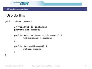 Uso do this Criando classes Java public class Conta { // variável de instância private int numero; public void setNumero(int numero) { this.numero = numero;  } public int getNumero() { return numero; } } 