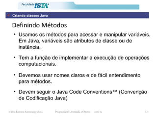 Definindo Métodos Usamos os métodos para acessar e manipular variáveis. Em Java, variáveis são atributos de classe ou de instância.  Tem a função de implementar a execução de operações computacionais. Devemos usar nomes claros e de fácil entendimento para métodos. Devem seguir o Java Code Conventions™ (Convenção de Codificação Java) Criando classes Java 