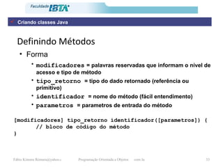Definindo Métodos Forma modificadores   = palavras reservadas que informam o nível de acesso e tipo de método tipo_retorno  = tipo do dado retornado (referência ou primitivo) identificador  = nome do método (fácil entendimento) parametros  = parametros de entrada do método [modificadores] tipo_retorno identificador([parametros]) { // bloco de código do método } Criando classes Java 