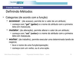 Definindo Métodos Categorias (de acordo com a função) accessor  :  (de acesso), permite ler o valor de um atributo; começa com  “get” (getter)  e o nome do atributo com a primeira letra em maiúscula. mutator :  (de alteração), permite alterar o valor de um atributo; começa com  “set” (setter)  e o nome do atributo com a primeira letra em maiúscula. worker :  (de trabalho), permite executar uma determinada tarefa de negócio; leva o nome de uma função/operação; começa com um verbo, ou é uma ação. Criando classes Java 