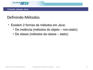 Definindo Métodos Existem 2 formas de métodos em Java: De instância (métodos do objeto – non-static) De classe (métodos da classe – static) Criando classes Java 