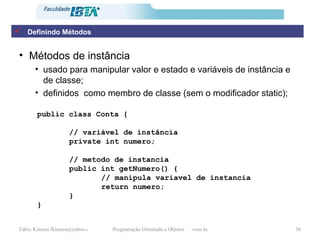 Métodos de instância usado para manipular valor e estado e variáveis de instância e de classe; definidos  como membro de classe (sem o modificador static); public class Conta { // variável de instância private int numero; // metodo de instancia public int getNumero() { // manipula variavel de instancia return numero; } } Definindo Métodos 