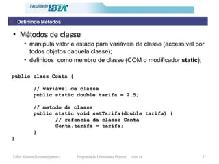 Métodos de classe manipula valor e estado para variáveis de classe (accessível por todos objetos daquela classe); definidos  como membro de classe (COM o modificador  static ); public class Conta { // variável de classe public static double tarifa = 2.5; // metodo de classe public static void setTarifa(double tarifa) { // refencia da classe Conta Conta.tarifa = tarifa; } } Definindo Métodos 