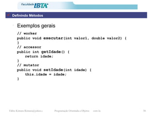 Exemplos gerais // worker public void  executar (int valor1, double valor2) { } // accessor public int  getIdade () { return idade; } // mutator public void  setIdade (int idade) { this.idade = idade; } Definindo Métodos 