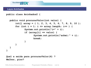 Laços Aninhados public class Aninhados2 { public void procurarValor(int valor) { int[] array = { 1, 2, 3, 4, 5, 6, 7, 8, 9, 10 }; for (int i = 1; i <= array.length; i++ ) { System.out.println(“i=“ + i); if (array[i] == valor) { System.out.println(“achei:“ + i); break; } } } } Qual a saída para procurarValor(4) ? Melhor, pior? 