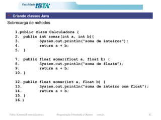 Sobrecarga de métodos public class Calculadora { public int somar(int a, int b){ System.out.println(“soma de inteiros”); return a + b; } public float somar(float a, float b) { System.out.println(“soma de floats”); return a + b; } public float somar(int a, float b) { System.out.println(“soma de inteiro com float”); return a + b; } } Criando classes Java 