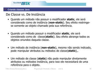 De Classe vs. De Instância Quando um método não possuir o modificador  static , ele será considerado como de instância ( non-static ). Seu efeito restringe-se somente ao objeto chamado pela sua referência. Quando um método possuir o modificador  static , ele será considerado como de  classe( static ). Seu efeito abrange todos os objetos oriundos daquela classe. Um método de instância ( non-static ), mesmo não sendo indicado, pode manipular atributos ou métodos de classe( static ),. Um método de classe ( static ) não pode manipular diretamente atributos ou métodos instância, para isso ele necessitará de uma referência para o objeto. Criando classes Java 