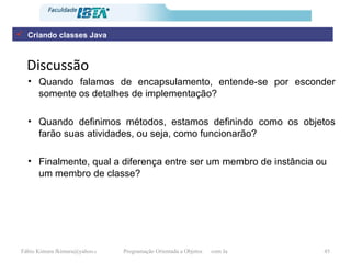 Discussão Quando falamos de encapsulamento, entende-se por esconder somente os detalhes de implementação? Quando definimos métodos, estamos definindo como os objetos farão suas atividades, ou seja, como funcionarão? Finalmente, qual a diferença entre ser um membro de instância ou um membro de classe?   Criando classes Java 