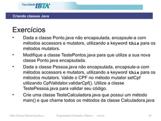 Exercícios Dada a classe Ponto.java não encapsulada, encapsule-a com métodos accessors e mutators, utilizando a keyword   this  para os métodos mutators. Modifique a classe TestePontos.java para que utilize a sua nova classe Ponto.java encapsulada. Dada a classe Pessoa.java não encapsulada, encapsule-a com métodos accessors e mutators, utilizando a keyword   this  para os métodos mutators. Valide o CPF no método mutator setCpf utilizando CpfValidator.validarCpf(). Utilize a classe TestePessoa.java para validar seu código. Crie uma classe TesteCalculadora.java que possui um método main() e que chame todos os métodos da classe Calculadora.java Criando classes Java 