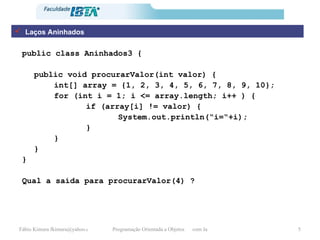 Laços Aninhados public class Aninhados3 { public void procurarValor(int valor) { int[] array = {1, 2, 3, 4, 5, 6, 7, 8, 9, 10}; for (int i = 1; i <= array.length; i++ ) { if (array[i] != valor) { System.out.println(“i=“+i); } } } } Qual a saída para procurarValor(4) ? 