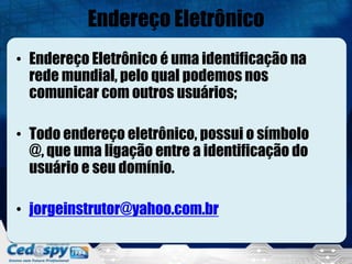 Endereço Eletrônico
• Endereço Eletrônico é uma identificação na
  rede mundial, pelo qual podemos nos
  comunicar com outros usuários;

• Todo endereço eletrônico, possui o símbolo
  @, que uma ligação entre a identificação do
  usuário e seu domínio.

• jorgeinstrutor@yahoo.com.br
 