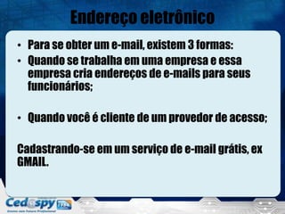 Endereço eletrônico
• Para se obter um e-mail, existem 3 formas:
• Quando se trabalha em uma empresa e essa
  empresa cria endereços de e-mails para seus
  funcionários;

• Quando você é cliente de um provedor de acesso;

Cadastrando-se em um serviço de e-mail grátis, ex
GMAIL.
 