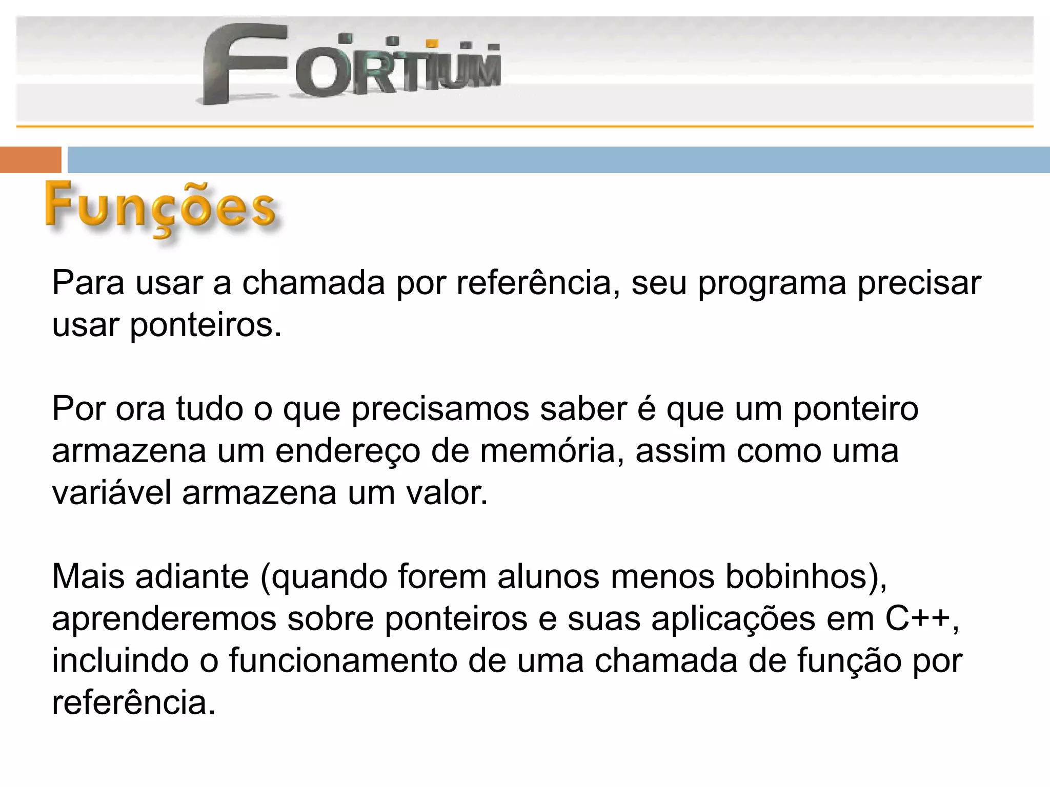 Para usar a chamada por referência, seu programa precisar
usar ponteiros.

Por ora tudo o que precisamos saber é que um ponteiro
armazena um endereço de memória, assim como uma
variável armazena um valor.

Mais adiante (quando forem alunos menos bobinhos),
aprenderemos sobre ponteiros e suas aplicações em C++,
incluindo o funcionamento de uma chamada de função por
referência.
 