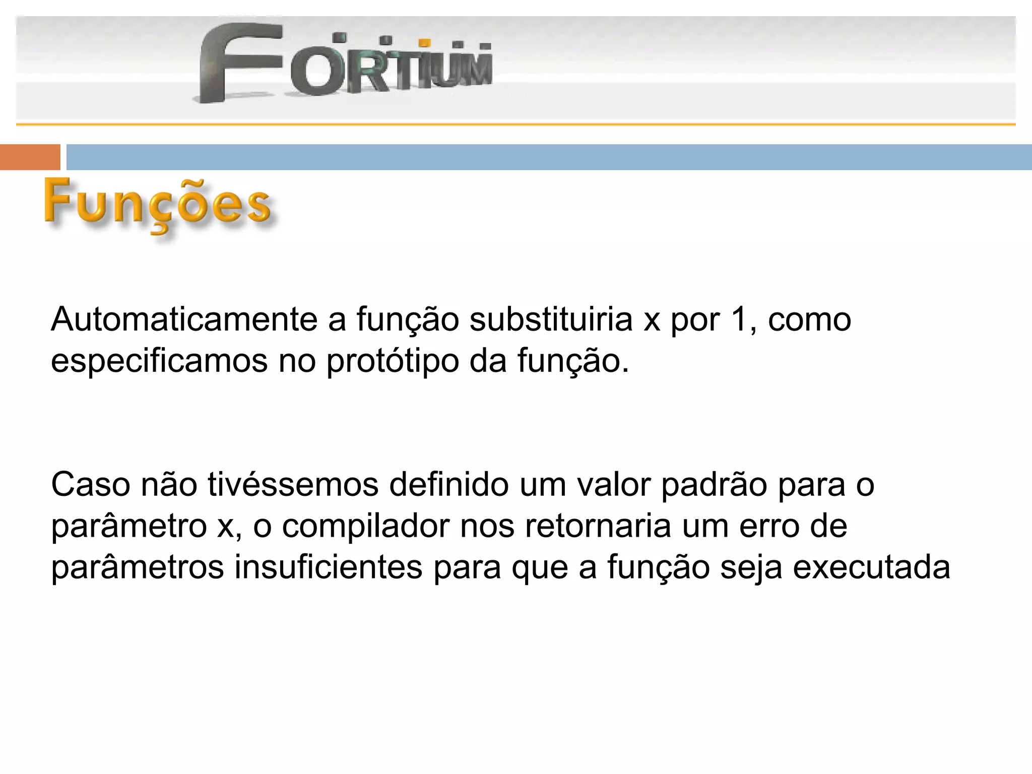 Automaticamente a função substituiria x por 1, como
especificamos no protótipo da função.


Caso não tivéssemos definido um valor padrão para o
parâmetro x, o compilador nos retornaria um erro de
parâmetros insuficientes para que a função seja executada
 